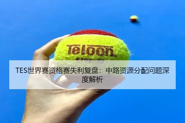 TES世界赛资格赛失利复盘:中路资源分配问题深度解析